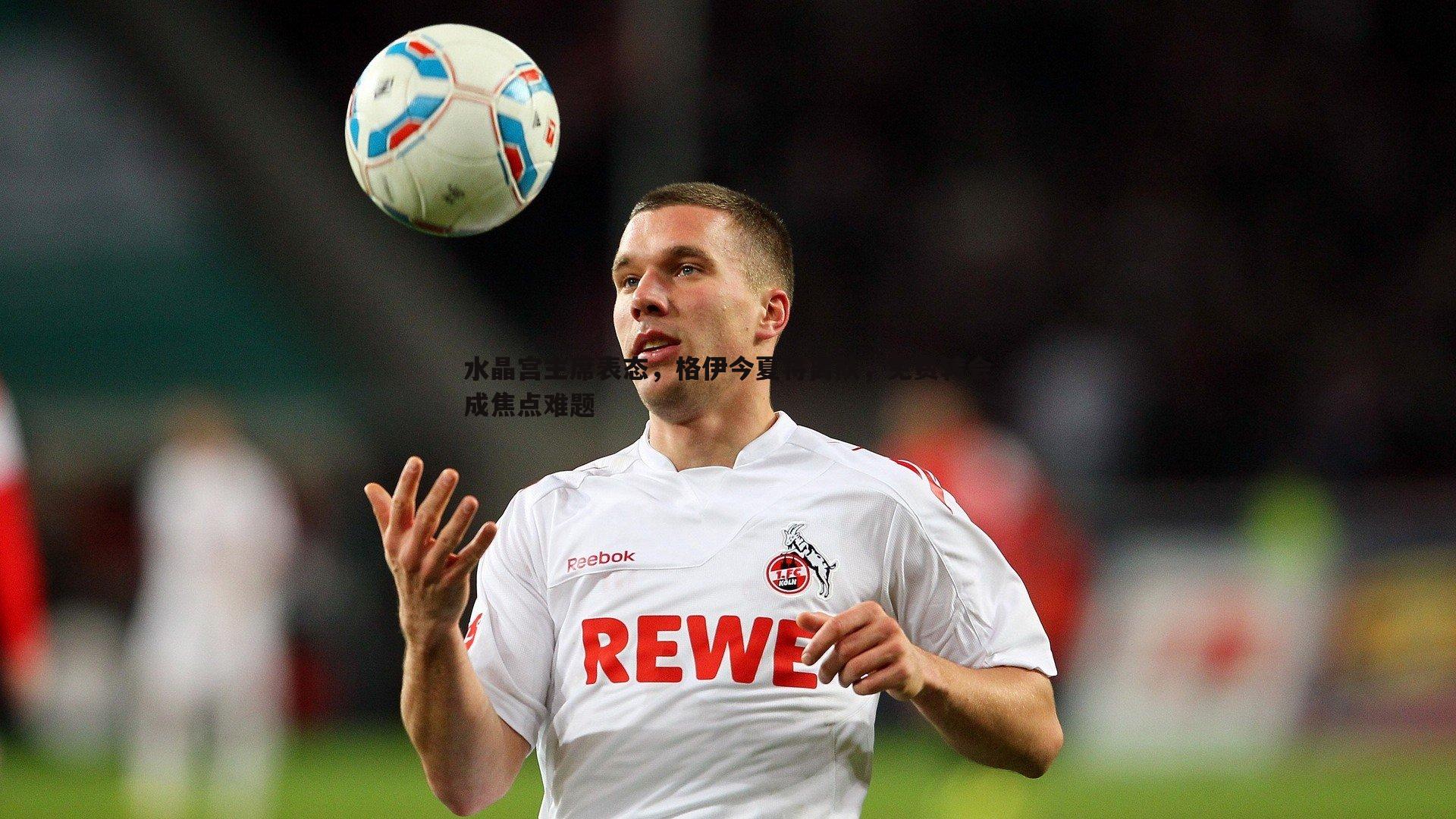 水晶宫主席表态，格伊今夏将离队，免费转会成焦点难题